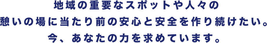 地域の重要なスポットや人々の憩いの場に当たり前の安心と安全を作り続けたい。今、あなたの力を求めています。