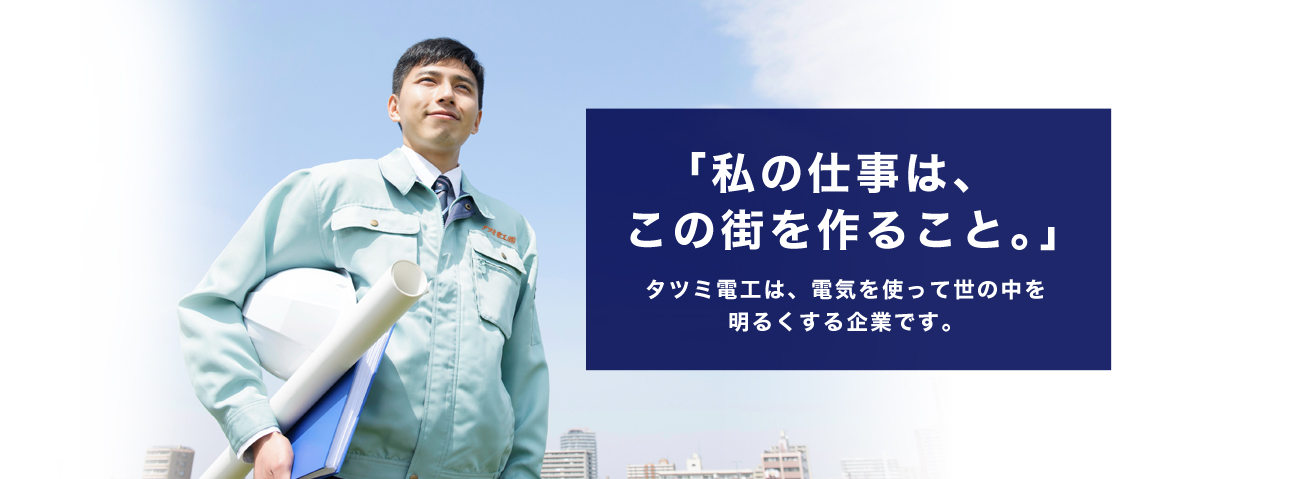 私の仕事はこの街を作ること。」タツミ電工は、電気を使って世の中を明るくする企業です。