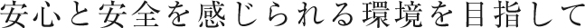 安心と安全を感じられる環境を目指して